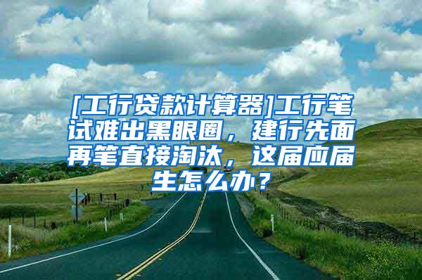 [工行贷款计算器]工行笔试难出黑眼圈，建行先面再笔直接淘汰，这届应届生怎么办？