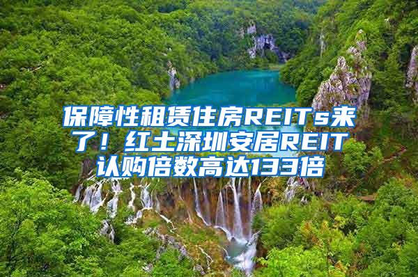 保障性租赁住房REITs来了！红土深圳安居REIT认购倍数高达133倍