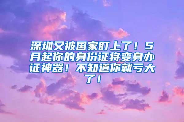 深圳又被国家盯上了！5月起你的身份证将变身办证神器！不知道你就亏大了！