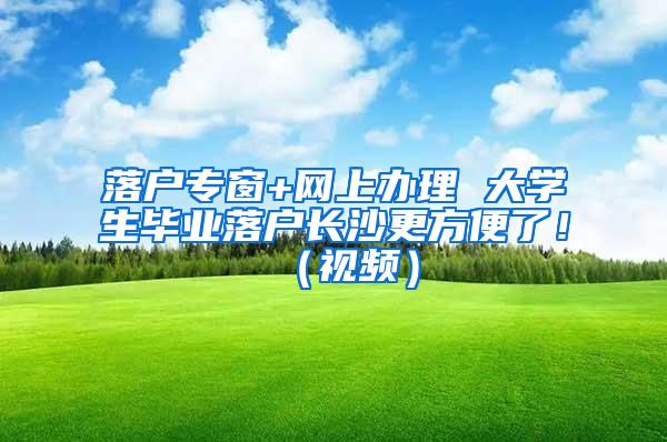 落户专窗+网上办理 大学生毕业落户长沙更方便了！（视频）