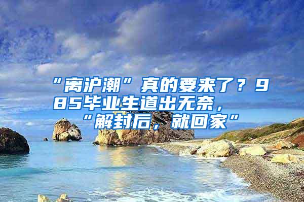 “离沪潮”真的要来了？985毕业生道出无奈，“解封后，就回家”