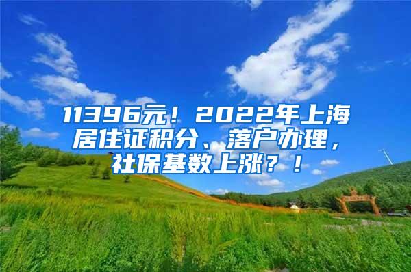 11396元！2022年上海居住证积分、落户办理，社保基数上涨？！