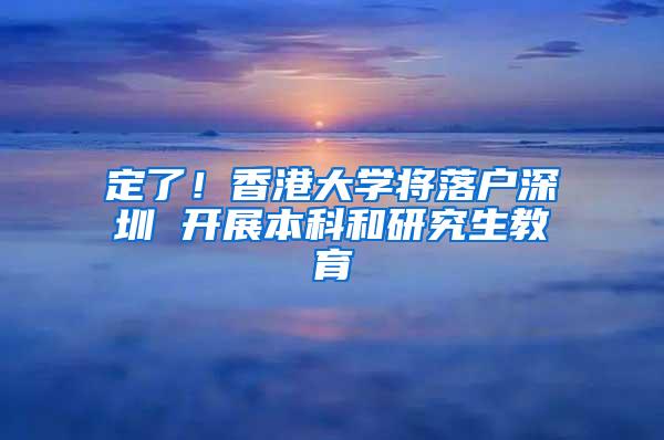 定了！香港大学将落户深圳 开展本科和研究生教育