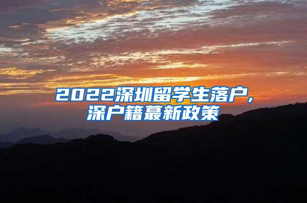 2022深圳留学生落户,深户籍蕞新政策