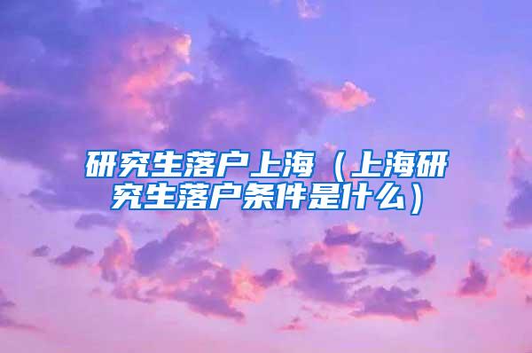 研究生落户上海（上海研究生落户条件是什么）