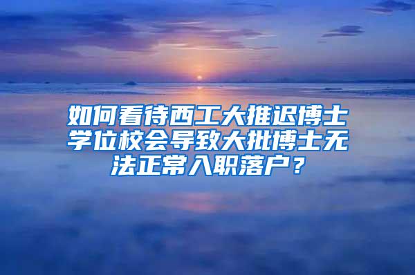 如何看待西工大推迟博士学位校会导致大批博士无法正常入职落户？