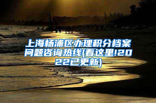 上海杨浦区办理积分档案问题咨询热线(看这里!2022已更新)