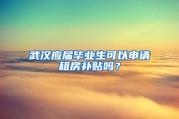 武汉应届毕业生可以申请租房补贴吗？