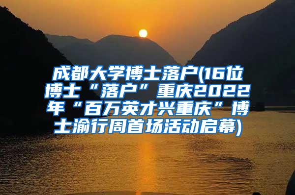 成都大学博士落户(16位博士“落户”重庆2022年“百万英才兴重庆”博士渝行周首场活动启幕)