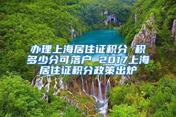 办理上海居住证积分 积多少分可落户 2017上海居住证积分政策出炉