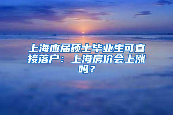 上海应届硕士毕业生可直接落户：上海房价会上涨吗？