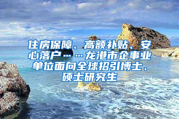 住房保障、高额补贴、安心落户……龙港市企事业单位面向全球招引博士、硕士研究生