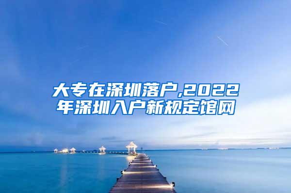 大专在深圳落户,2022年深圳入户新规定馆网