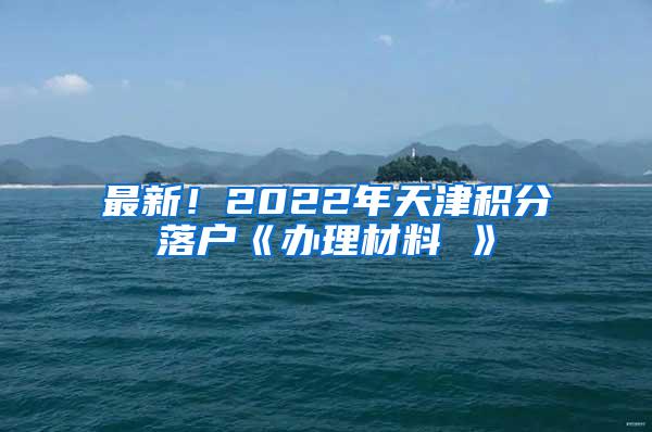 最新！2022年天津积分落户《办理材料 》