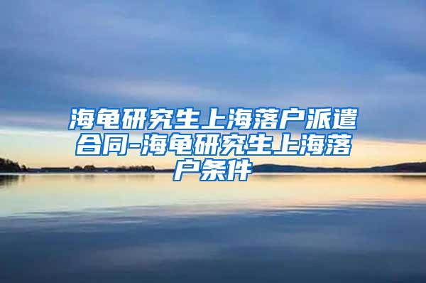 海龟研究生上海落户派遣合同-海龟研究生上海落户条件