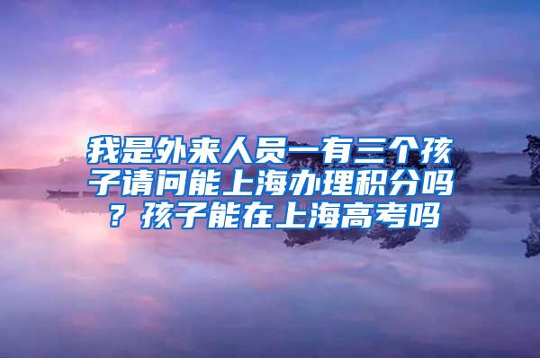 我是外来人员一有三个孩子请问能上海办理积分吗？孩子能在上海高考吗