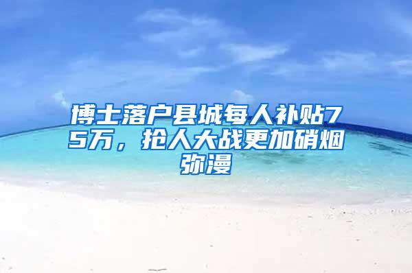 博士落户县城每人补贴75万，抢人大战更加硝烟弥漫