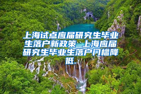 上海试点应届研究生毕业生落户新政策 上海应届研究生毕业生落户门槛降低.