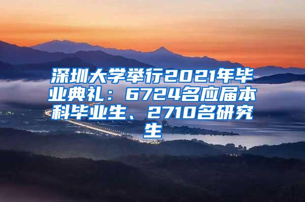 深圳大学举行2021年毕业典礼：6724名应届本科毕业生、2710名研究生