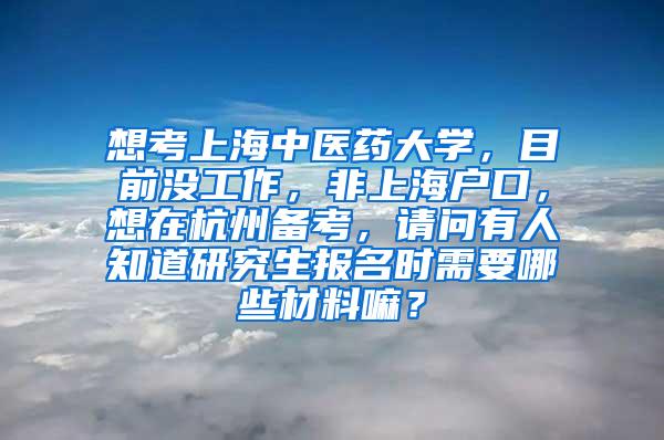 想考上海中医药大学，目前没工作，非上海户口，想在杭州备考，请问有人知道研究生报名时需要哪些材料嘛？