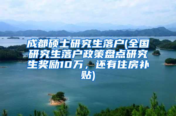 成都硕士研究生落户(全国研究生落户政策盘点研究生奖励10万，还有住房补贴)