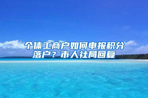 个体工商户如何申报积分落户？市人社局回复