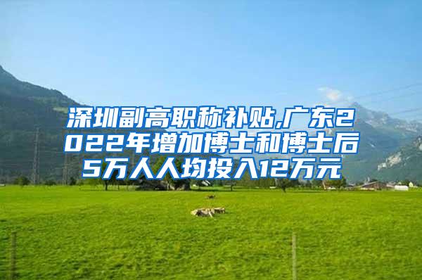 深圳副高职称补贴,广东2022年增加博士和博士后5万人人均投入12万元