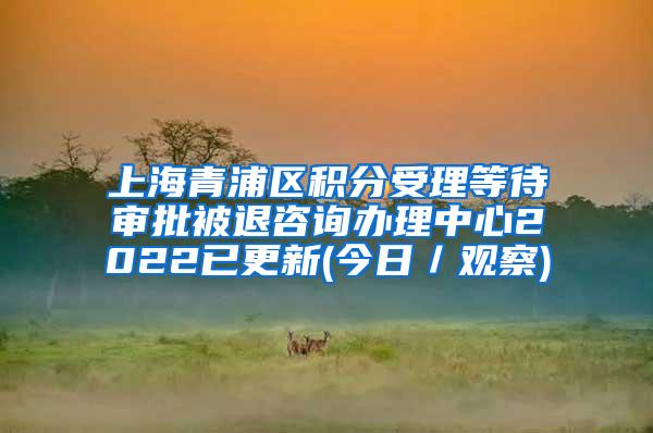 上海青浦区积分受理等待审批被退咨询办理中心2022已更新(今日／观察)