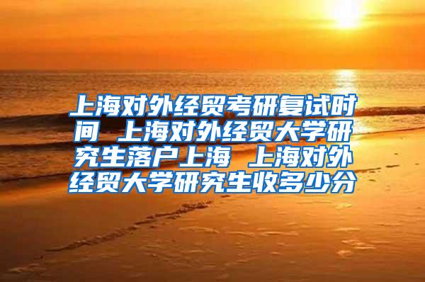 上海对外经贸考研复试时间 上海对外经贸大学研究生落户上海 上海对外经贸大学研究生收多少分