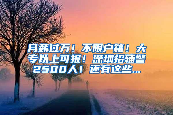 月薪过万！不限户籍！大专以上可报！深圳招辅警2500人！还有这些...