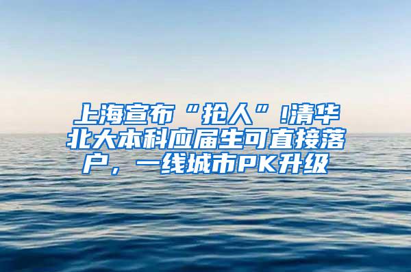 上海宣布“抢人”!清华北大本科应届生可直接落户，一线城市PK升级