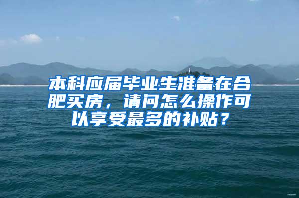 本科应届毕业生准备在合肥买房，请问怎么操作可以享受最多的补贴？