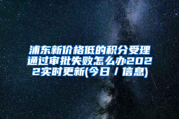 浦东新价格低的积分受理通过审批失败怎么办2022实时更新(今日／信息)