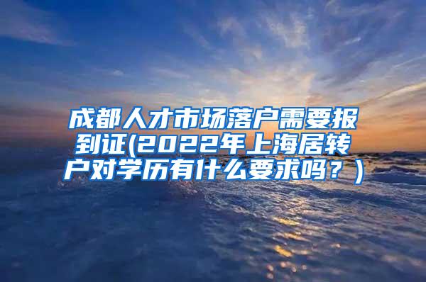 成都人才市场落户需要报到证(2022年上海居转户对学历有什么要求吗？)