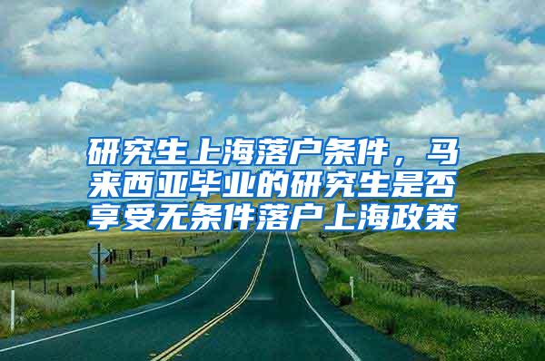 研究生上海落户条件，马来西亚毕业的研究生是否享受无条件落户上海政策