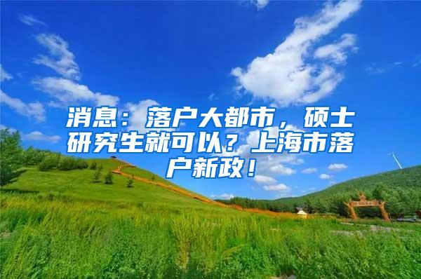 消息：落户大都市，硕士研究生就可以？上海市落户新政！