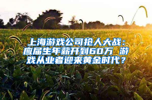 上海游戏公司抢人大战：应届生年薪开到60万 游戏从业者迎来黄金时代？