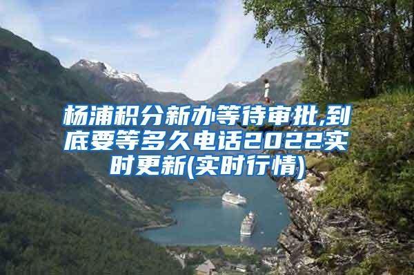 杨浦积分新办等待审批,到底要等多久电话2022实时更新(实时行情)