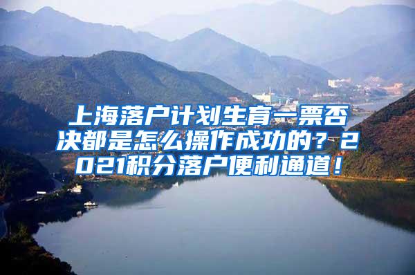 上海落户计划生育一票否决都是怎么操作成功的？2021积分落户便利通道！