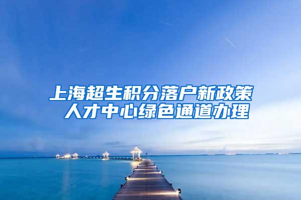 上海超生积分落户新政策 人才中心绿色通道办理