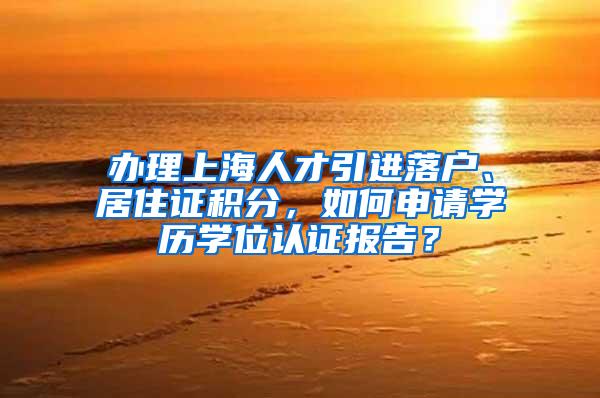 办理上海人才引进落户、居住证积分，如何申请学历学位认证报告？