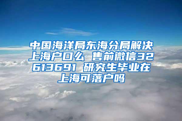 中国海洋局东海分局解决上海户口么 售前微信32613691 研究生毕业在上海可落户吗