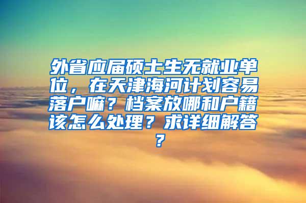 外省应届硕士生无就业单位，在天津海河计划容易落户嘛？档案放哪和户籍该怎么处理？求详细解答 ？