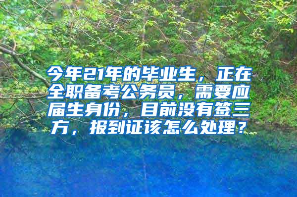 今年21年的毕业生，正在全职备考公务员，需要应届生身份，目前没有签三方，报到证该怎么处理？