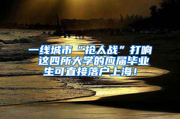 一线城市“抢人战”打响 这四所大学的应届毕业生可直接落户上海！