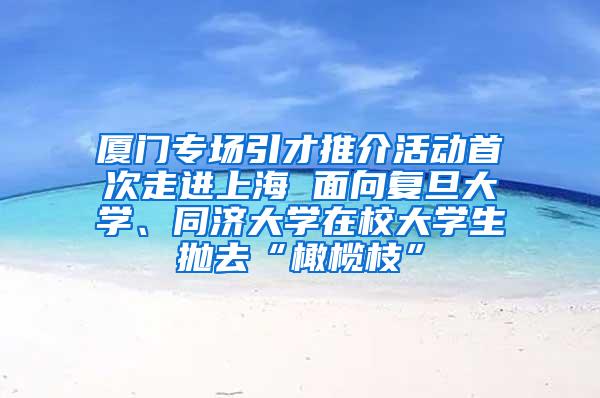 厦门专场引才推介活动首次走进上海 面向复旦大学、同济大学在校大学生抛去“橄榄枝”