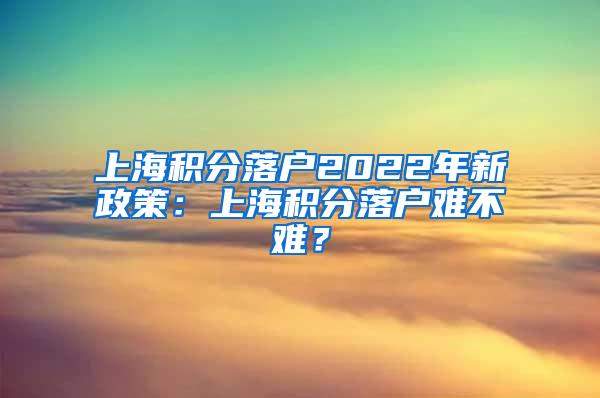 上海积分落户2022年新政策：上海积分落户难不难？