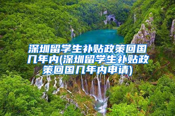 深圳留学生补贴政策回国几年内(深圳留学生补贴政策回国几年内申请)