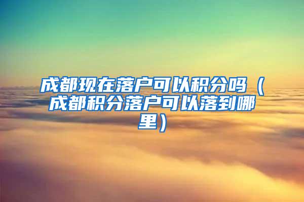 成都现在落户可以积分吗（成都积分落户可以落到哪里）