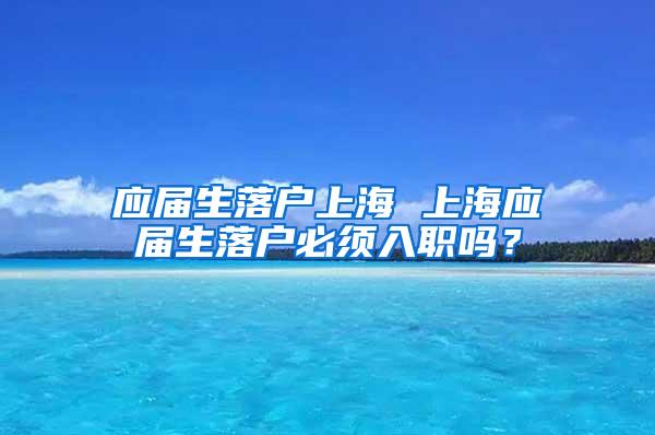 应届生落户上海 上海应届生落户必须入职吗？